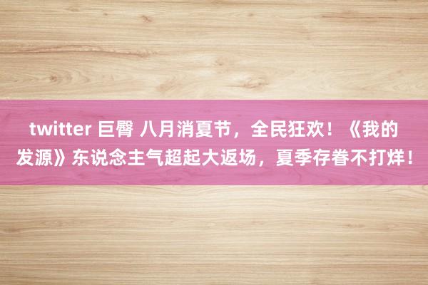 twitter 巨臀 八月消夏节，全民狂欢！《我的发源》东说念主气超起大返场，夏季存眷不打烊！