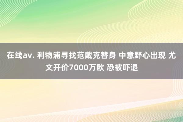 在线av. 利物浦寻找范戴克替身 中意野心出现 尤文开价7000万欧 恐被吓退