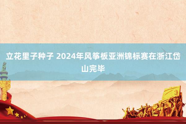 立花里子种子 2024年风筝板亚洲锦标赛在浙江岱山完毕