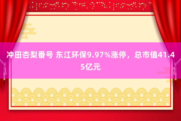 冲田杏梨番号 东江环保9.97%涨停，总市值41.45亿元