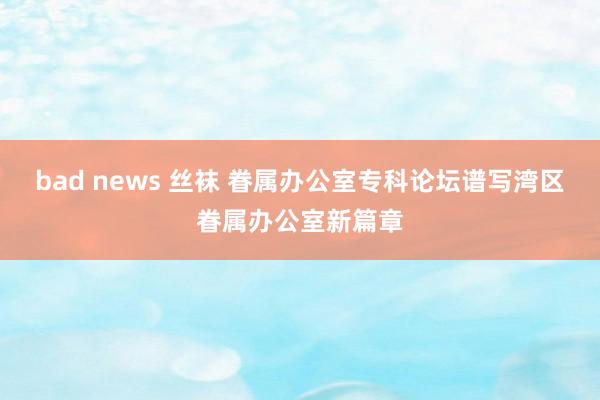 bad news 丝袜 眷属办公室专科论坛谱写湾区眷属办公室新篇章