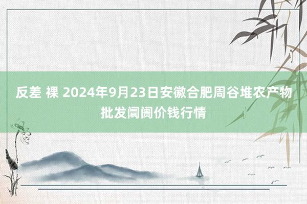 反差 裸 2024年9月23日安徽合肥周谷堆农产物批发阛阓价钱行情