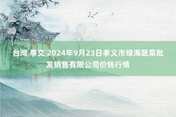 台灣 拳交 2024年9月23日孝义市绿海蔬菜批发销售有限公司价钱行情