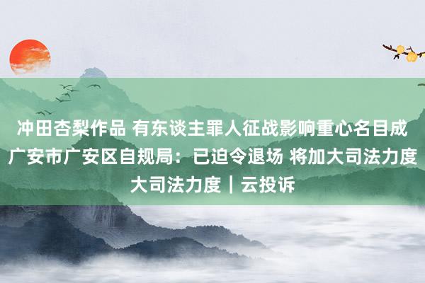 冲田杏梨作品 有东谈主罪人征战影响重心名目成立进程？广安市广安区自规局：已迫令退场 将加大司法力度｜云投诉