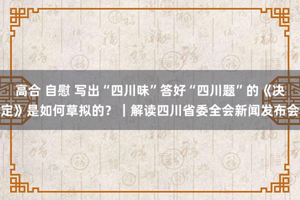 高合 自慰 写出“四川味”答好“四川题”的《决定》是如何草拟的？｜解读四川省委全会新闻发布会