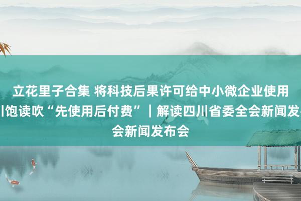 立花里子合集 将科技后果许可给中小微企业使用 四川饱读吹“先使用后付费”｜解读四川省委全会新闻发布会