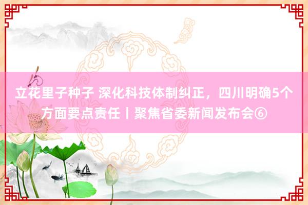 立花里子种子 深化科技体制纠正，四川明确5个方面要点责任丨聚焦省委新闻发布会⑥