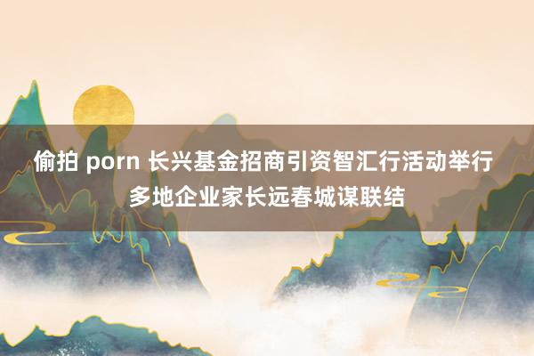 偷拍 porn 长兴基金招商引资智汇行活动举行 多地企业家长远春城谋联结