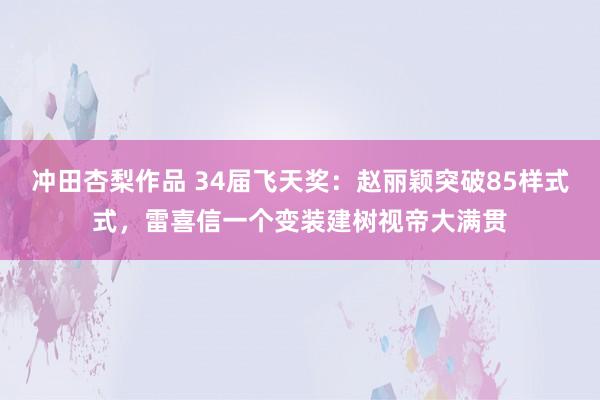 冲田杏梨作品 34届飞天奖：赵丽颖突破85样式式，雷喜信一个变装建树视帝大满贯