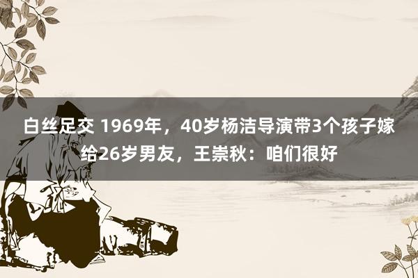 白丝足交 1969年，40岁杨洁导演带3个孩子嫁给26岁男友，王崇秋：咱们很好