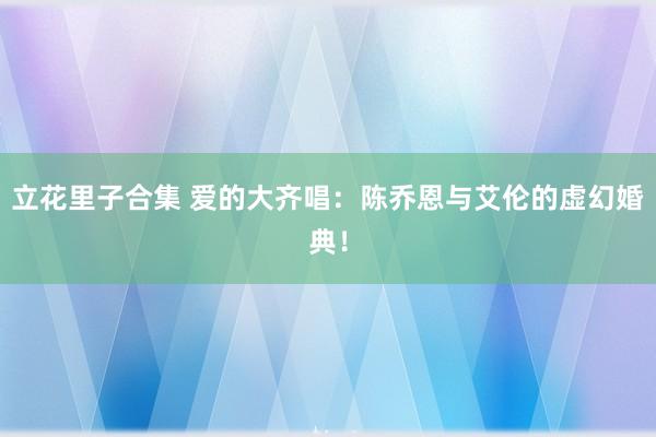 立花里子合集 爱的大齐唱：陈乔恩与艾伦的虚幻婚典！