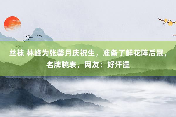 丝袜 林峰为张馨月庆祝生，准备了鲜花阵后冠，名牌腕表，网友：好汗漫