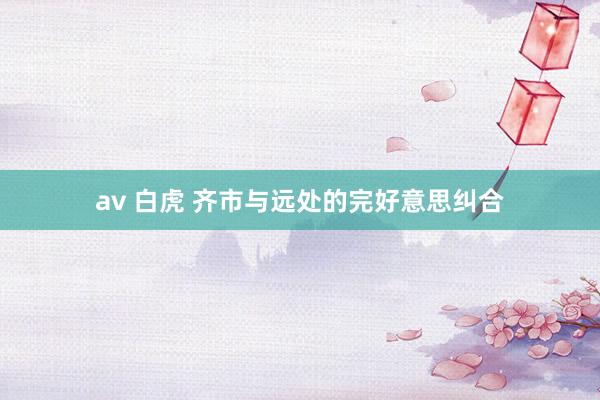 av 白虎 齐市与远处的完好意思纠合