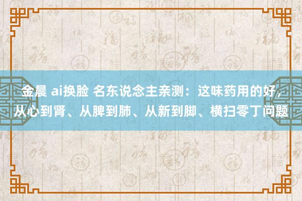 金晨 ai换脸 名东说念主亲测：这味药用的好，从心到肾、从脾到肺、从新到脚、横扫零丁问题