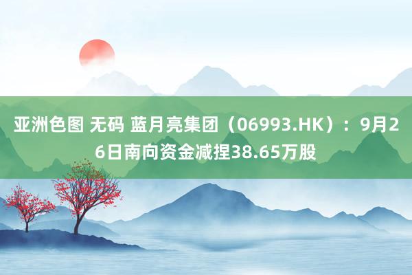 亚洲色图 无码 蓝月亮集团（06993.HK）：9月26日南向资金减捏38.65万股