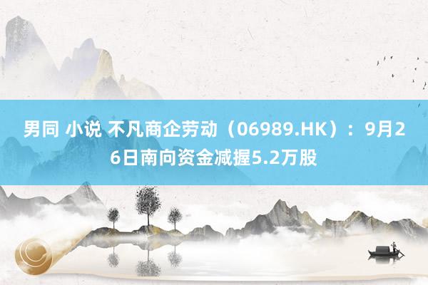 男同 小说 不凡商企劳动（06989.HK）：9月26日南向资金减握5.2万股