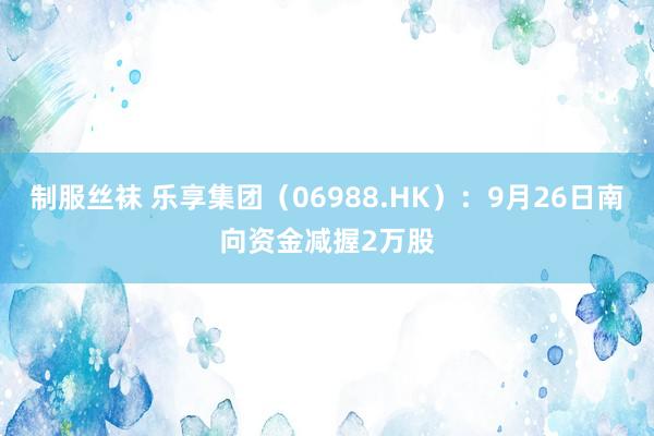 制服丝袜 乐享集团（06988.HK）：9月26日南向资金减握2万股