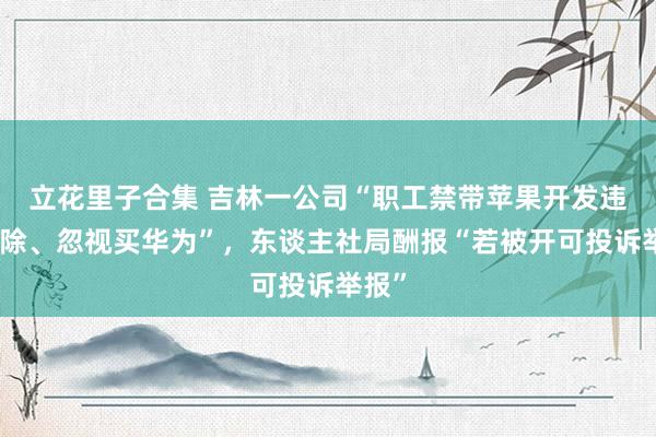 立花里子合集 吉林一公司“职工禁带苹果开发违者开除、忽视买华为”，东谈主社局酬报“若被开可投诉举报”