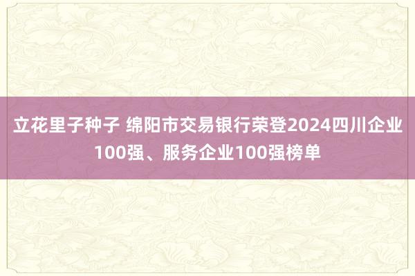 立花里子种子 绵阳市交易银行荣登2024四川企业100强、服务企业100强榜单