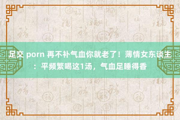 足交 porn 再不补气血你就老了！薄情女东谈主：平频繁喝这1汤，气血足睡得香