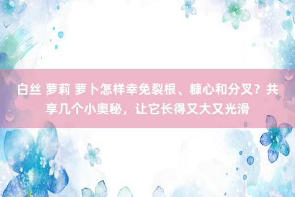 白丝 萝莉 萝卜怎样幸免裂根、糠心和分叉？共享几个小奥秘，让它长得又大又光滑