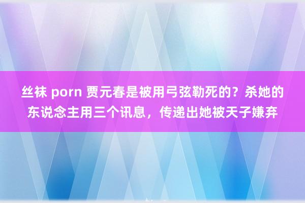 丝袜 porn 贾元春是被用弓弦勒死的？杀她的东说念主用三个讯息，传递出她被天子嫌弃