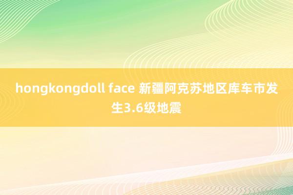 hongkongdoll face 新疆阿克苏地区库车市发生3.6级地震