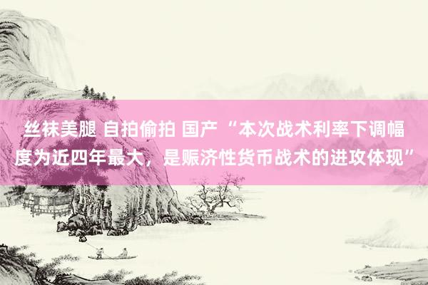 丝袜美腿 自拍偷拍 国产 “本次战术利率下调幅度为近四年最大，是赈济性货币战术的进攻体现”