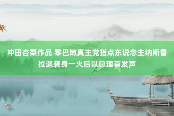 冲田杏梨作品 黎巴嫩真主党指点东说念主纳斯鲁拉遇袭身一火后以总理首发声