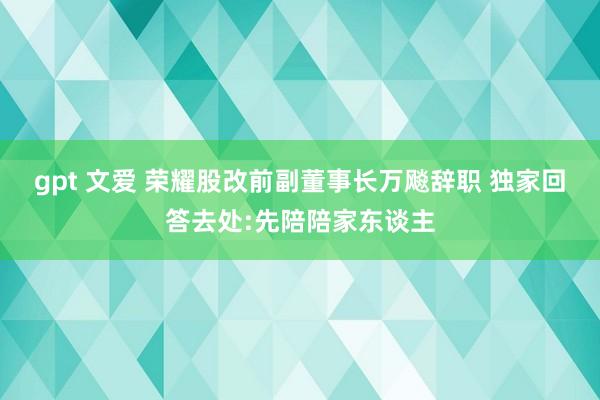 gpt 文爱 荣耀股改前副董事长万飚辞职 独家回答去处:先陪陪家东谈主