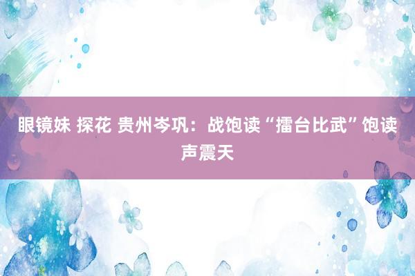 眼镜妹 探花 贵州岑巩：战饱读“擂台比武”饱读声震天