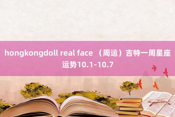 hongkongdoll real face （周运）吉特一周星座运势10.1-10.7