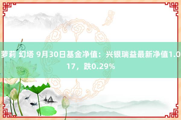 萝莉 幻塔 9月30日基金净值：兴银瑞益最新净值1.017，跌0.29%