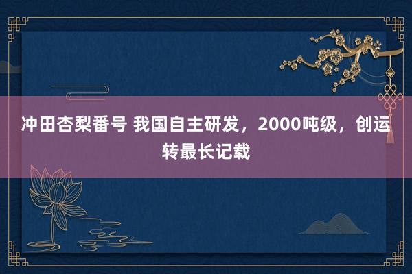 冲田杏梨番号 我国自主研发，2000吨级，创运转最长记载