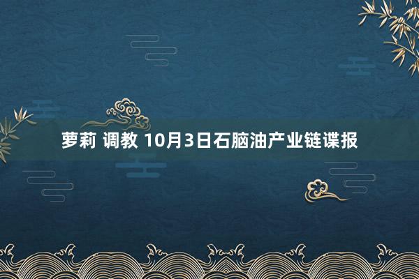 萝莉 调教 10月3日石脑油产业链谍报