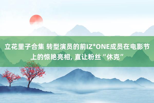 立花里子合集 转型演员的前IZ*ONE成员在电影节上的惊艳亮相， 直让粉丝“休克”