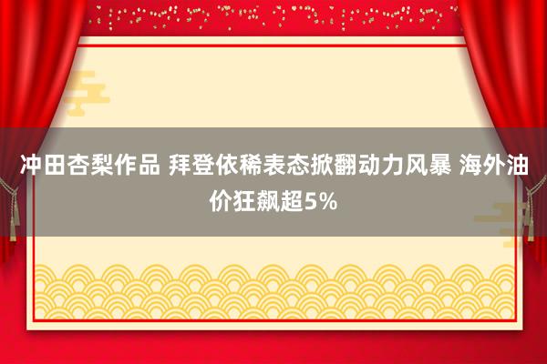 冲田杏梨作品 拜登依稀表态掀翻动力风暴 海外油价狂飙超5%