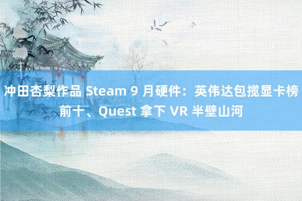 冲田杏梨作品 Steam 9 月硬件：英伟达包揽显卡榜前十、Quest 拿下 VR 半壁山河