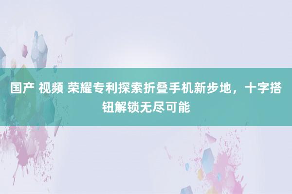 国产 视频 荣耀专利探索折叠手机新步地，十字搭钮解锁无尽可能