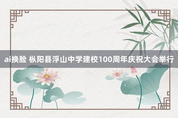 ai换脸 枞阳县浮山中学建校100周年庆祝大会举行