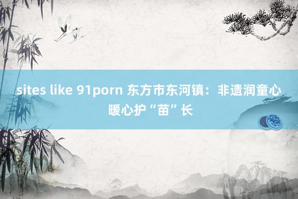 sites like 91porn 东方市东河镇：非遗润童心 暖心护“苗”长