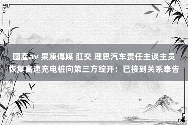 國產av 果凍傳媒 肛交 理思汽车责任主谈主员恢复高速充电桩向第三方绽开：已接到关系奉告