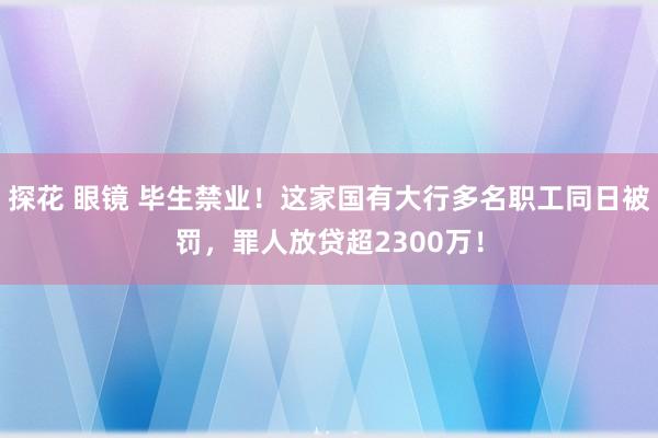 探花 眼镜 毕生禁业！这家国有大行多名职工同日被罚，罪人放贷超2300万！