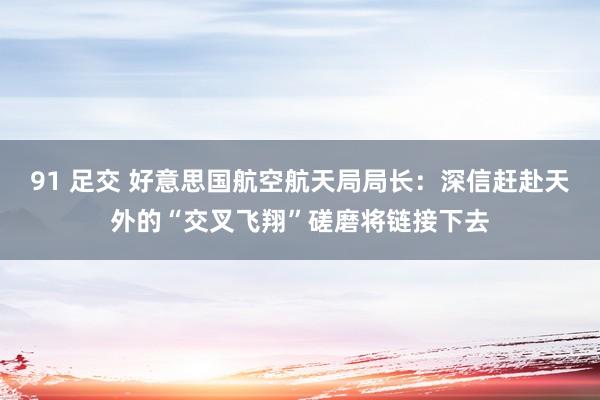 91 足交 好意思国航空航天局局长：深信赶赴天外的“交叉飞翔”磋磨将链接下去