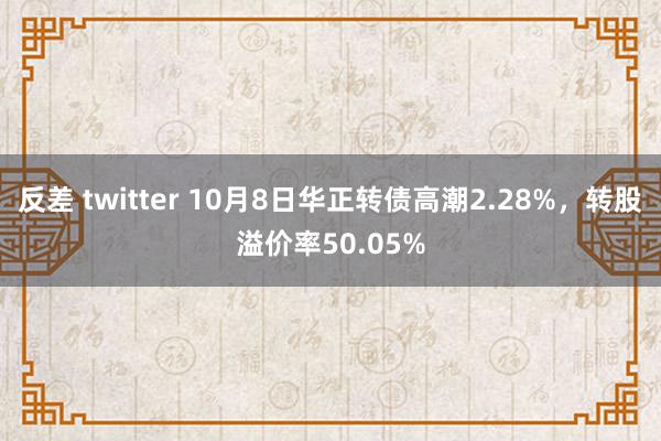 反差 twitter 10月8日华正转债高潮2.28%，转股溢价率50.05%