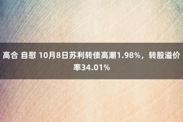 高合 自慰 10月8日苏利转债高潮1.98%，转股溢价率34.01%