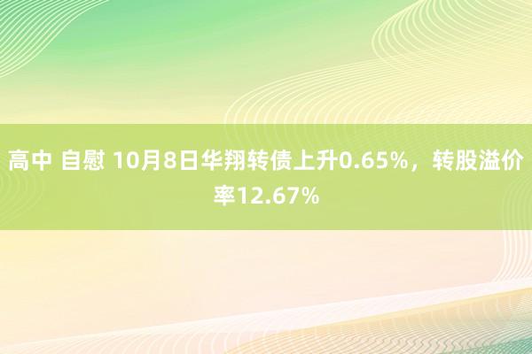 高中 自慰 10月8日华翔转债上升0.65%，转股溢价率12.67%