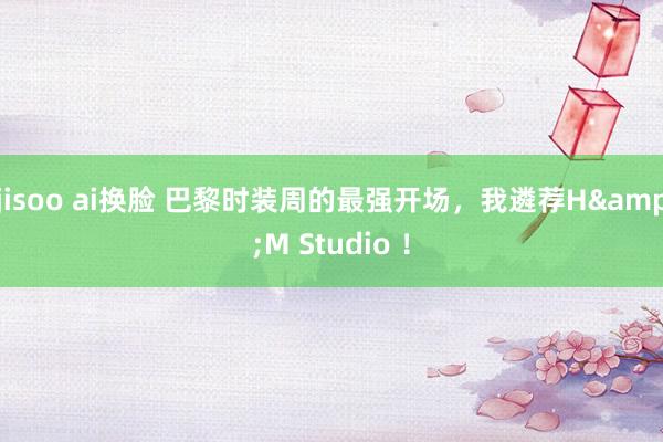 jisoo ai换脸 巴黎时装周的最强开场，我遴荐H&M Studio ！