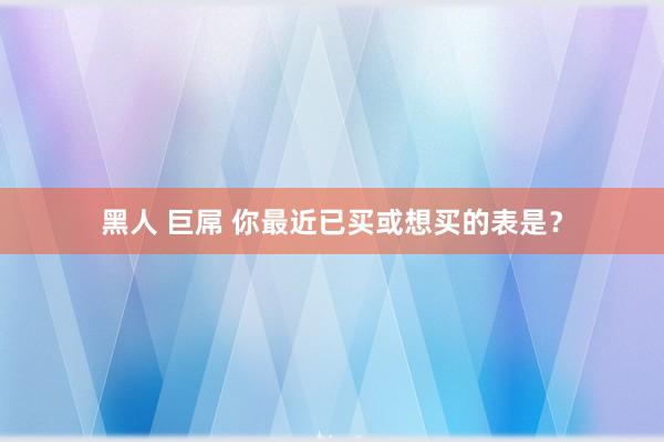 黑人 巨屌 你最近已买或想买的表是？