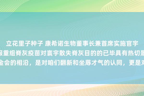 立花里子种子 康希诺生物董事长兼首席实施官宇学峰博士暗意：“我折服重组脊灰疫苗对寰宇散失脊灰目的的已毕具有热切景仰。盖茨基金会的相沿，是对咱们翻新和坐蓐才气的认同，更是对咱们接力于于全球巨匠卫滋业绩的细目